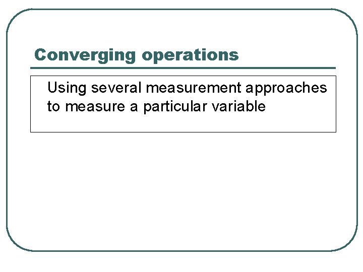 Converging operations Using several measurement approaches to measure a particular variable 