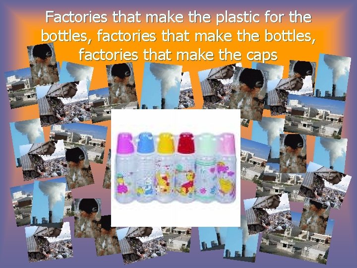 Factories that make the plastic for the bottles, factories that make the caps 