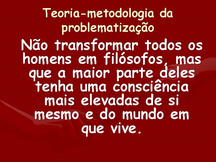 Teoria-metodologia da problematização Não transformar todos os homens em filósofos, mas que a maior