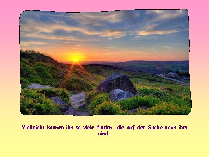 Vielleicht können ihn so viele finden, die auf der Suche nach ihm sind. 