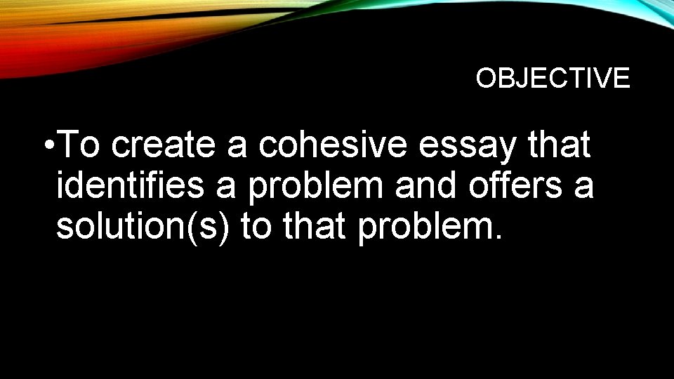 OBJECTIVE • To create a cohesive essay that identifies a problem and offers a