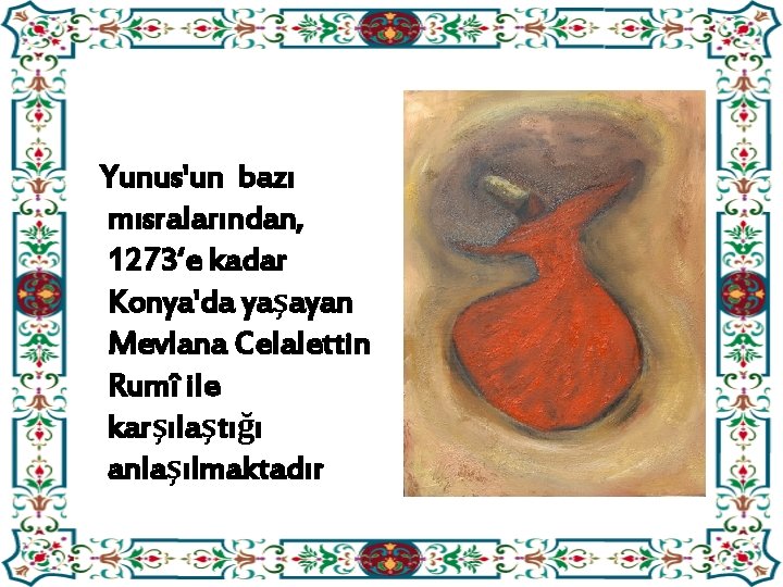 Yunus'un bazı mısralarından, 1273‘e kadar Konya'da yaşayan Mevlana Celalettin Rumî ile karşılaştığı anlaşılmaktadır 