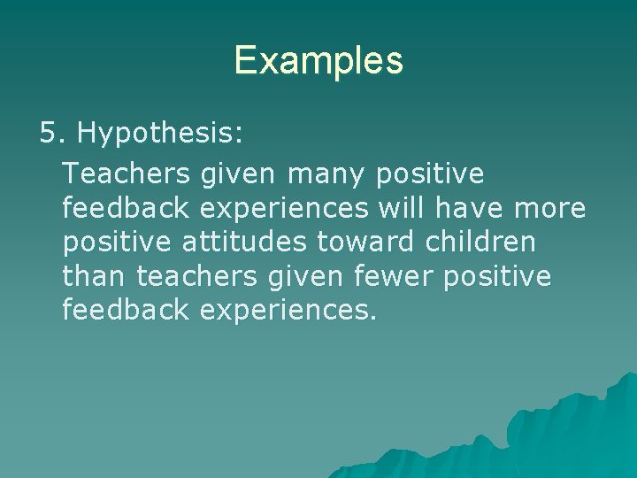 Examples 5. Hypothesis: Teachers given many positive feedback experiences will have more positive attitudes Examples 5. Hypothesis: Teachers given many positive feedback experiences will have more positive attitudes