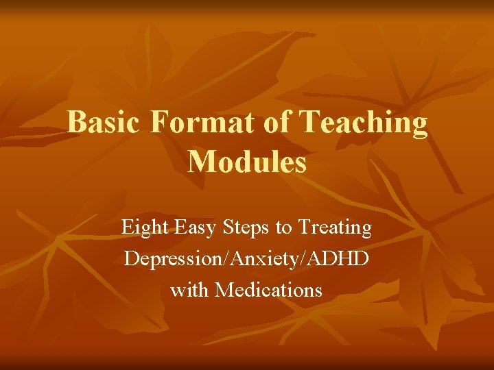 Basic Format of Teaching Modules Eight Easy Steps to Treating Depression/Anxiety/ADHD with Medications 