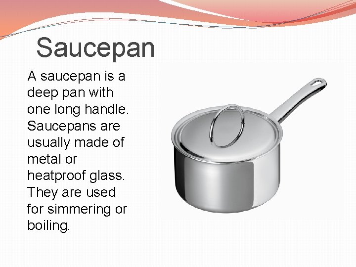 Saucepan A saucepan is a deep pan with one long handle. Saucepans are usually