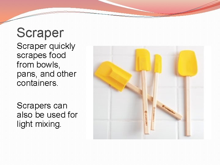 Scraper quickly scrapes food from bowls, pans, and other containers. Scrapers can also be