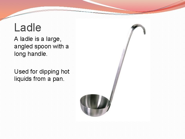 Ladle A ladle is a large, angled spoon with a long handle. Used for