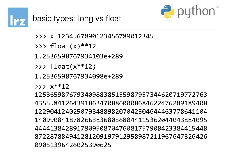 basic types: long vs float >>> x=123456789012345 >>> float(x)**12 1. 2536598767934103 e+289 >>> float(x**12) basic types: long vs float >>> x=123456789012345 >>> float(x)**12 1. 2536598767934103 e+289 >>> float(x**12)