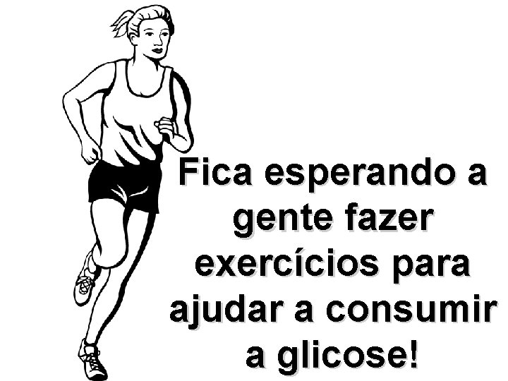 Fica esperando a gente fazer exercícios para ajudar a consumir a glicose! 