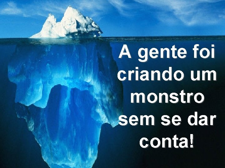 A gente foi criando um monstro sem se dar conta! 