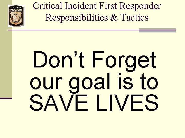 Critical Incident First Responder Responsibilities & Tactics Don’t Forget our goal is to SAVE