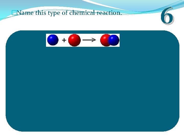 �Name this type of chemical reaction. 6 