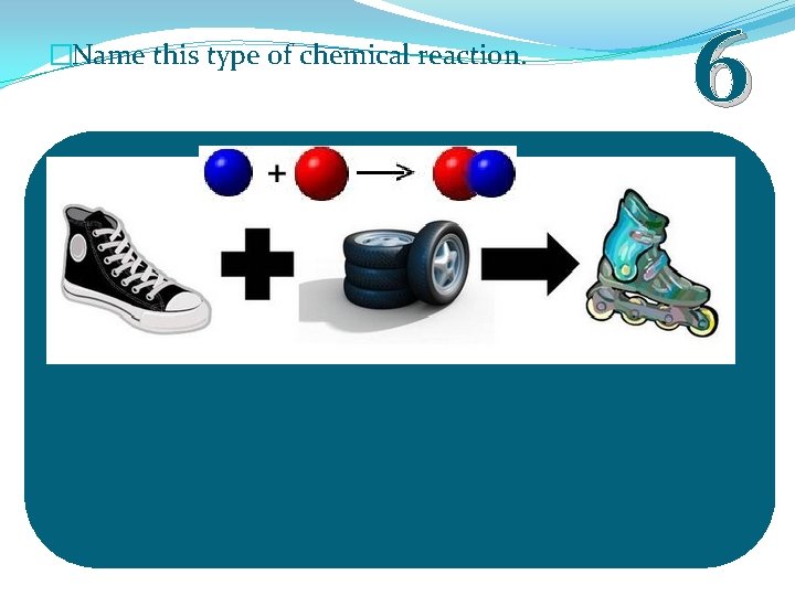 �Name this type of chemical reaction. 6 