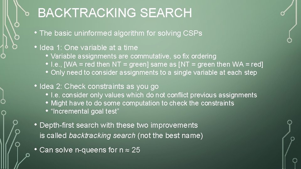 BACKTRACKING SEARCH • The basic uninformed algorithm for solving CSPs • Idea 1: One