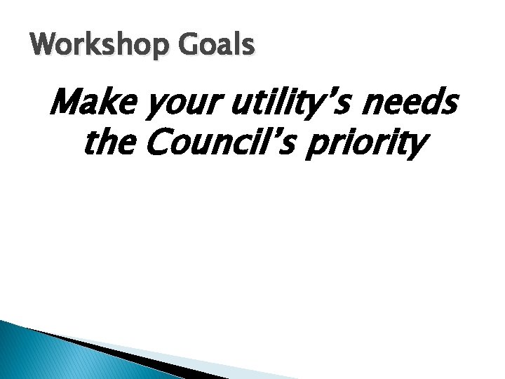 Workshop Goals Make your utility’s needs the Council’s priority 