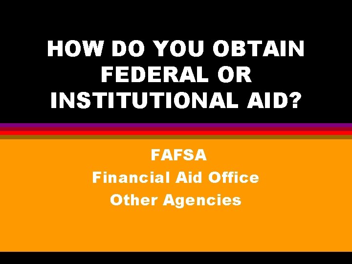 HOW DO YOU OBTAIN FEDERAL OR INSTITUTIONAL AID? FAFSA Financial Aid Office Other Agencies