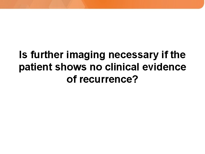 Is further imaging necessary if the patient shows no clinical evidence of recurrence? 