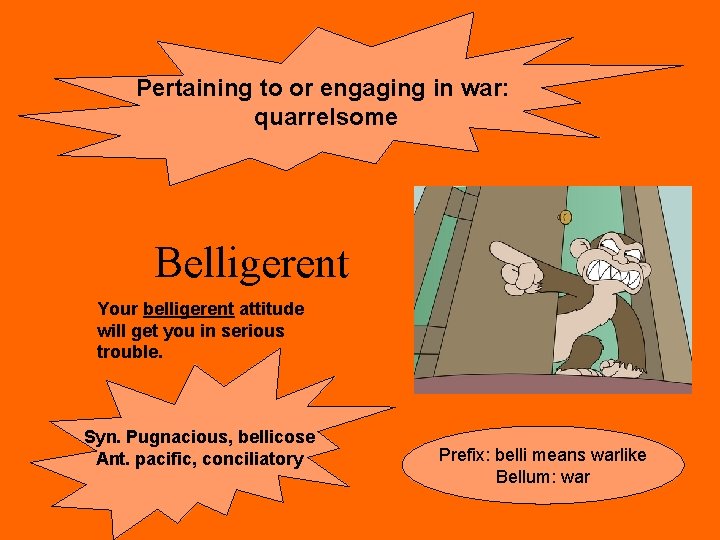Pertaining to or engaging in war: quarrelsome Belligerent Your belligerent attitude will get you Pertaining to or engaging in war: quarrelsome Belligerent Your belligerent attitude will get you