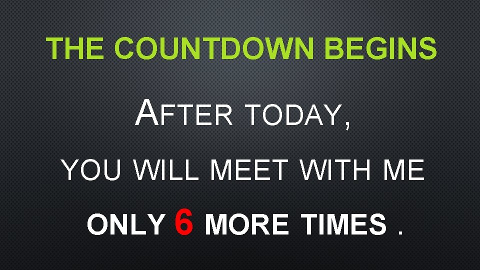 THE COUNTDOWN BEGINS AFTER TODAY, YOU WILL MEET WITH ME ONLY 6 MORE TIMES.