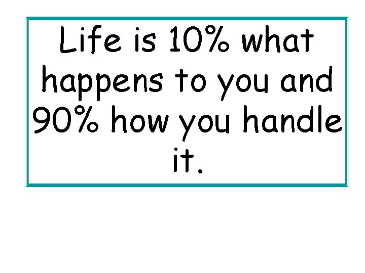 Life is 10% what happens to you and 90% how you handle it. 