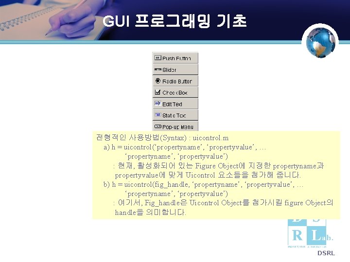 GUI 프로그래밍 기초 전형적인 사용방법(Syntax) : uicontrol. m a) h = uicontrol(‘propertyname’, ‘propertyvalue’, … GUI 프로그래밍 기초 전형적인 사용방법(Syntax) : uicontrol. m a) h = uicontrol(‘propertyname’, ‘propertyvalue’, …