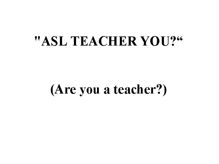 "ASL TEACHER YOU? “ (Are you a teacher? ) 