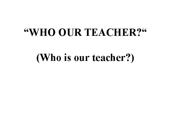 “WHO OUR TEACHER? “ (Who is our teacher? ) 