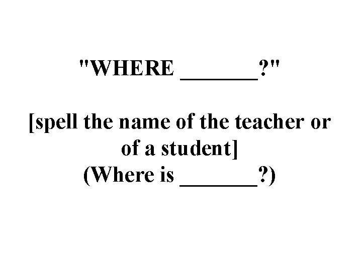 "WHERE _______? " [spell the name of the teacher or of a student] (Where