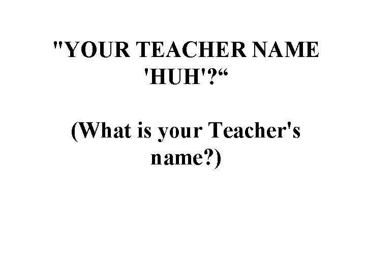 "YOUR TEACHER NAME 'HUH'? “ (What is your Teacher's name? ) 