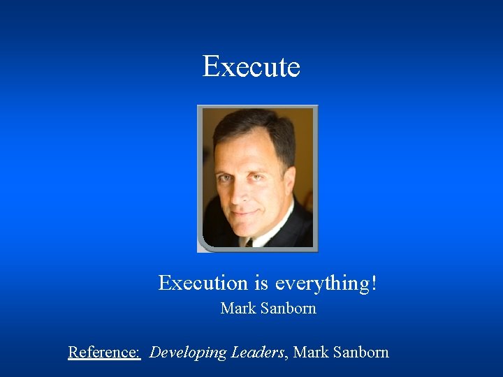 Execute Execution is everything! Mark Sanborn Reference: Developing Leaders, Mark Sanborn 