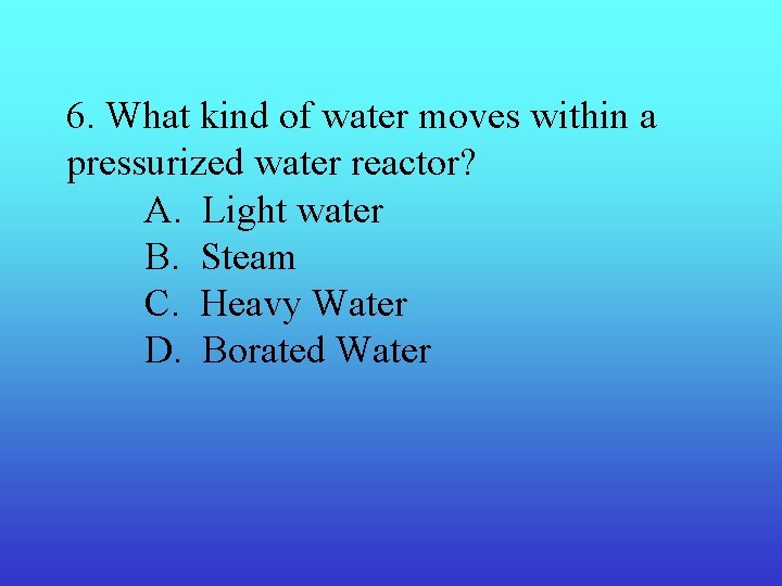 6. What kind of water moves within a pressurized water reactor? A. Light water