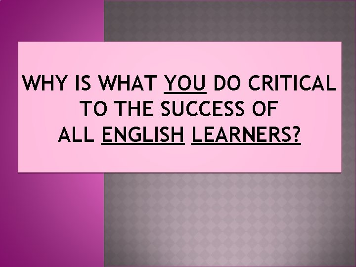 WHY IS WHAT YOU DO CRITICAL TO THE SUCCESS OF ALL ENGLISH LEARNERS? 