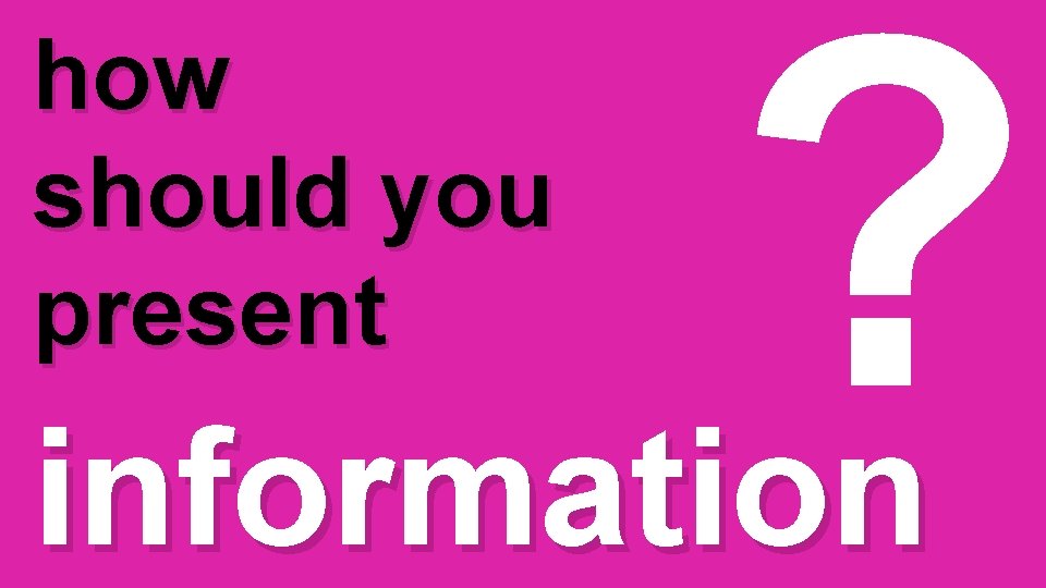 how should you present ? information 