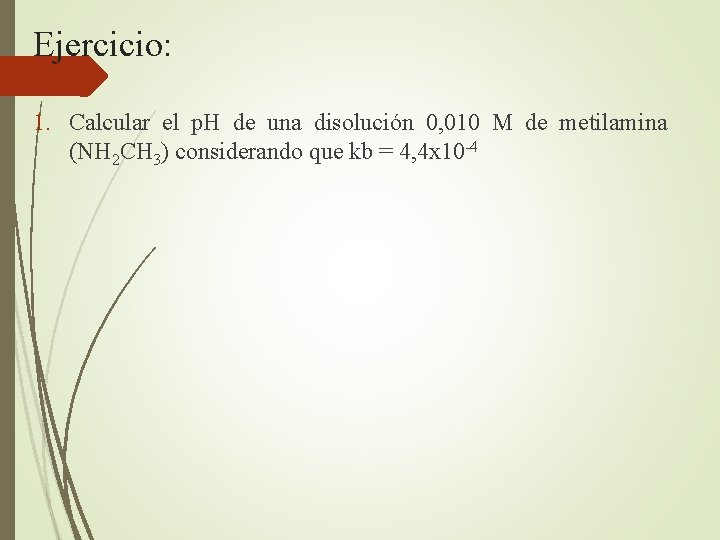 Ejercicio: 1. Calcular el p. H de una disolución 0, 010 M de metilamina