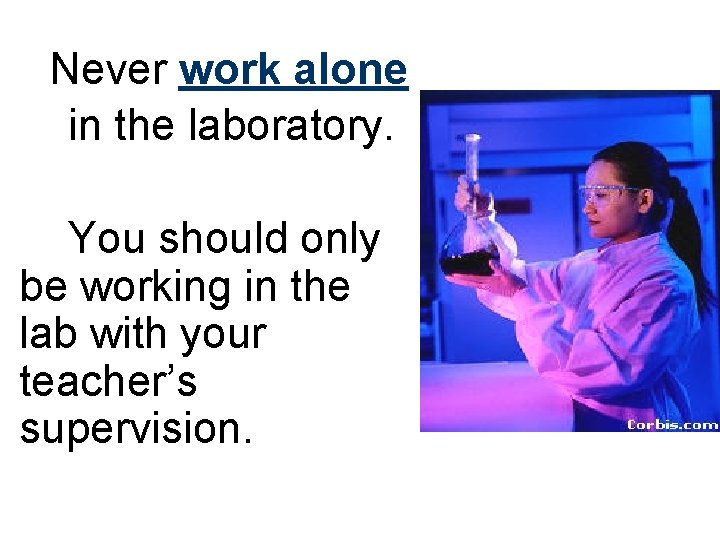 Never work alone in the laboratory. You should only be working in the lab