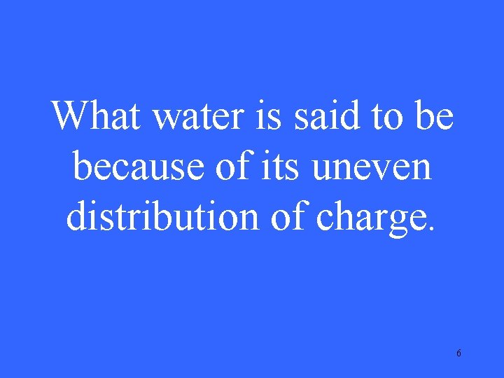 What water is said to be because of its uneven distribution of charge. 6 What water is said to be because of its uneven distribution of charge. 6