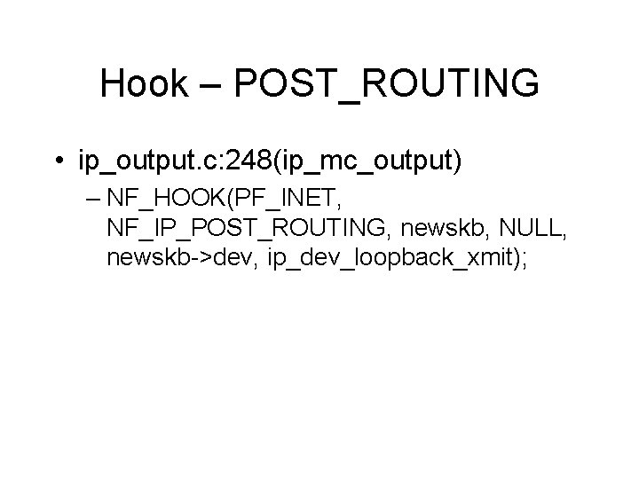 Hook – POST_ROUTING • ip_output. c: 248(ip_mc_output) – NF_HOOK(PF_INET, NF_IP_POST_ROUTING, newskb, NULL, newskb->dev, ip_dev_loopback_xmit); Hook – POST_ROUTING • ip_output. c: 248(ip_mc_output) – NF_HOOK(PF_INET, NF_IP_POST_ROUTING, newskb, NULL, newskb->dev, ip_dev_loopback_xmit);
