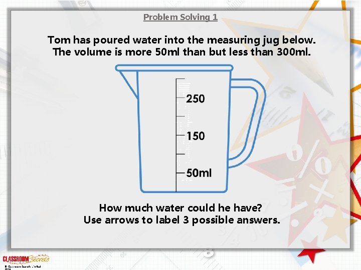 Problem Solving 1 Tom has poured water into the measuring jug below. The volume
