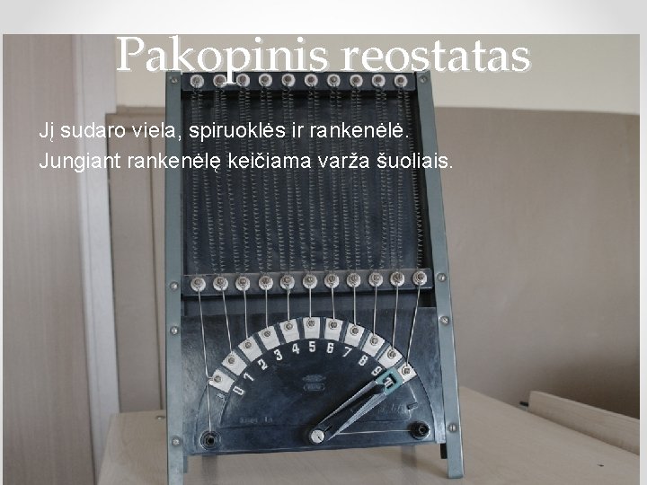 Pakopinis reostatas Jį sudaro viela, spiruoklės ir rankenėlė. Jungiant rankenėlę keičiama varža šuoliais. 