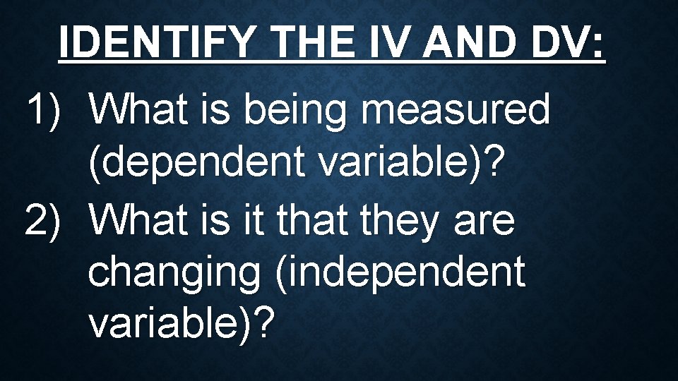 IDENTIFY THE IV AND DV: 1) What is being measured (dependent variable)? 2) What