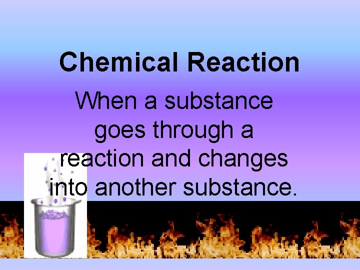 Chemical Reaction When a substance goes through a reaction and changes into another substance.