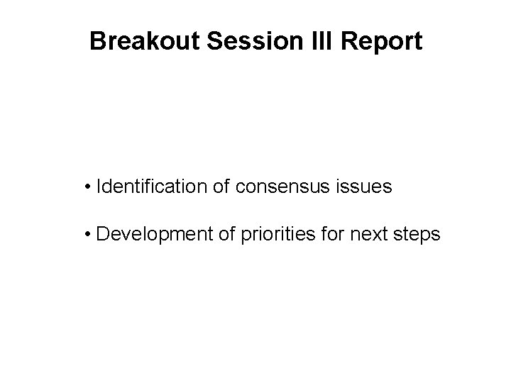 Breakout Session III Report • Identification of consensus issues • Development of priorities for