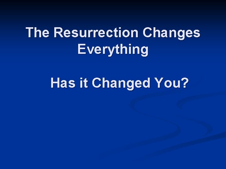 The Resurrection Changes Everything Has it Changed You? 