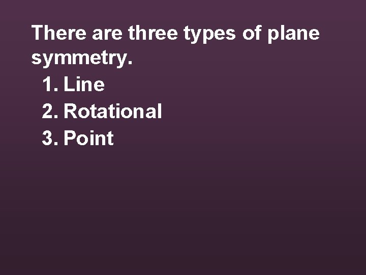 There are three types of plane symmetry. 1. Line 2. Rotational 3. Point 