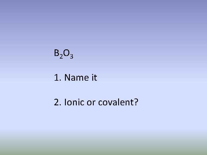 B 2 O 3 1. Name it 2. Ionic or covalent? 