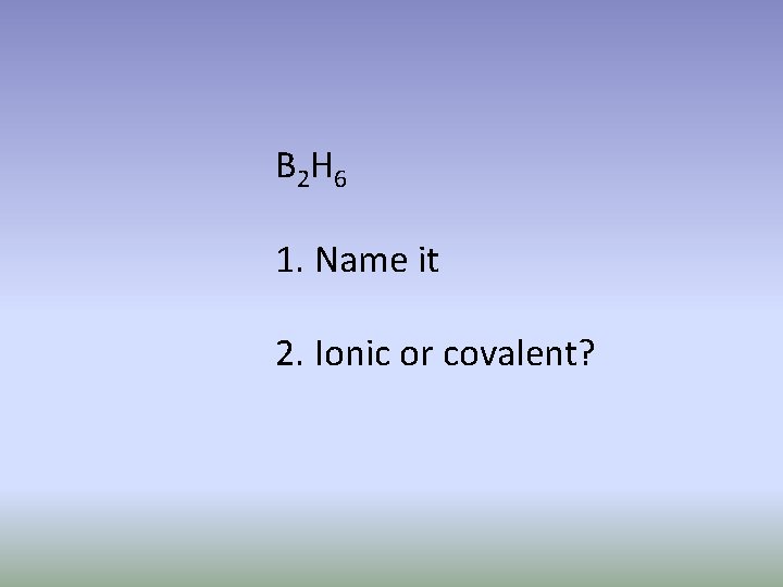 B 2 H 6 1. Name it 2. Ionic or covalent? 