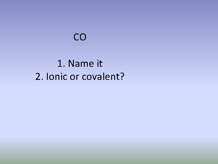 CO 1. Name it 2. Ionic or covalent? 