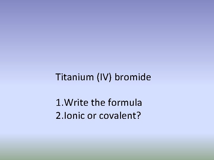 Titanium (IV) bromide 1. Write the formula 2. Ionic or covalent? 