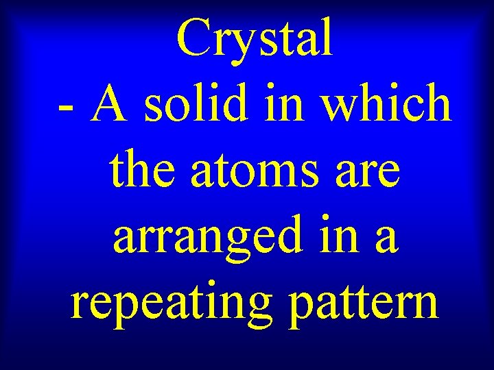 Crystal - A solid in which the atoms are arranged in a repeating pattern