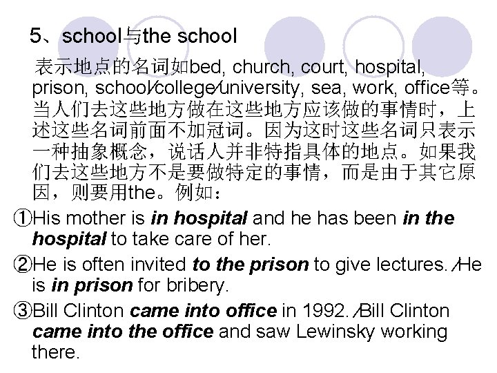 5、school与the school 表示地点的名词如bed, church, court, hospital, prison, school∕college∕university, sea, work, office等。 当人们去这些地方做在这些地方应该做的事情时，上 述这些名词前面不加冠词。因为这时这些名词只表示 一种抽象概念，说话人并非特指具体的地点。如果我